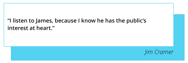 “I listen to James, because I know he has the public’s interest at heart.” - Jim Cramer