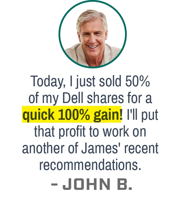 Today, I just sold 50% of my Dell shares for a quick 100% gain! I'll put that profit to work on another of James' recent recommendations. - JOHN B.