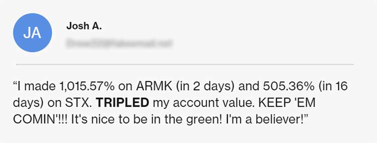 Testimonial from Josh A.: “I made 1,015% on ARMK (in 2 days) and 505.36% (in 16 days) on STX. TRIPLED my account value. KEEP ‘EM COMIN’!!! It’s noce to be in the green! I’m a believer!”