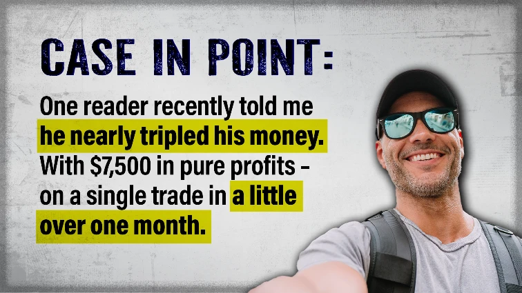 Case in point: One reader recently told me he Nearly tripled his money – with $7,500 in pure profits – on a
            single trade in a little over one month.