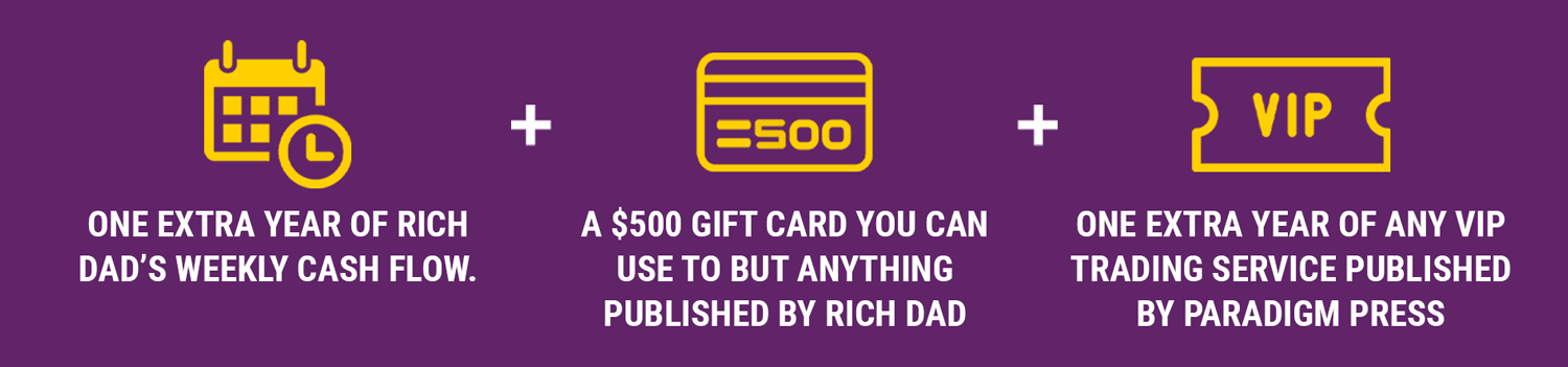 One extra year of Rich Dad’s Weekly Cash Flow, A $500 credit offer you can use towards the purchase of anything published by Rich Dad, and One year of any VIP trading research service published by Paradigm Press