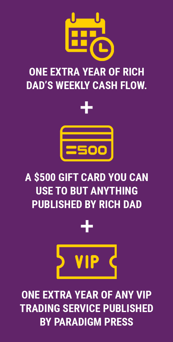 One extra year of Rich Dad’s Weekly Cash Flow, A $500 credit offer you can use towards the purchase of anything published by Rich Dad, and One year of any VIP trading research service published by Paradigm Press