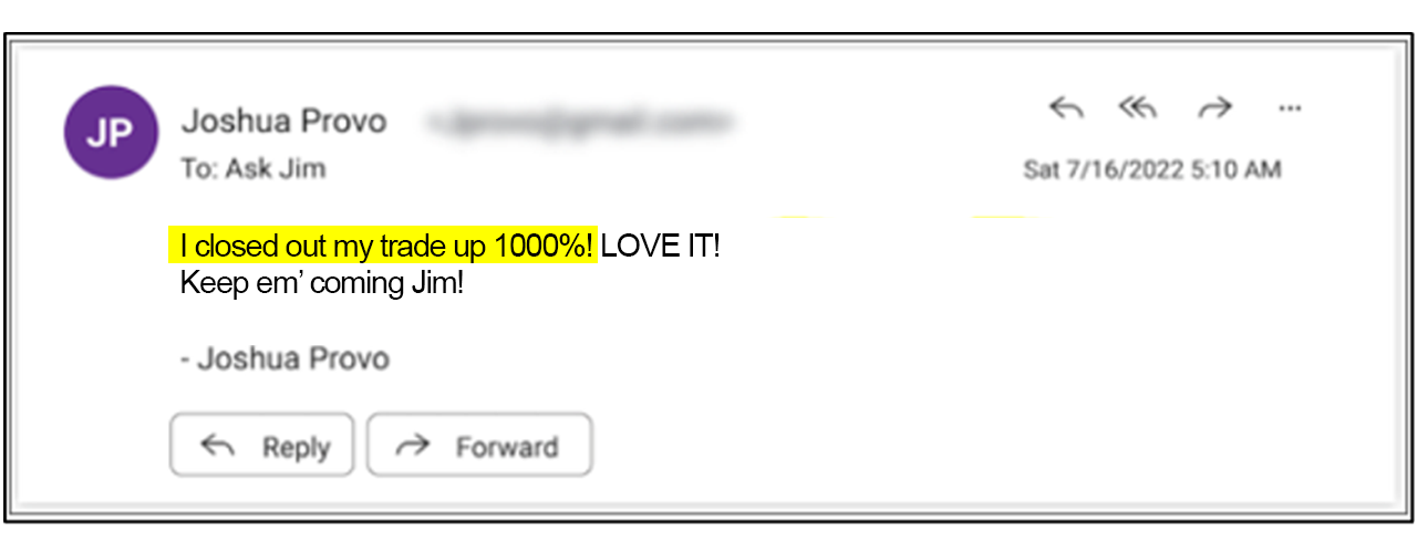 I closed out my trade up 1000%! LOVE IT! Keep em' coming Jim! - Joshua Provo