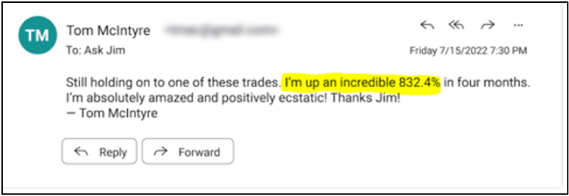 Still holding on to one of these trades. I'm up an incredible 832.4% in four months. I'm absolutely amazed and positively ecstatic! Thanks Jim! - Tom McIntyre