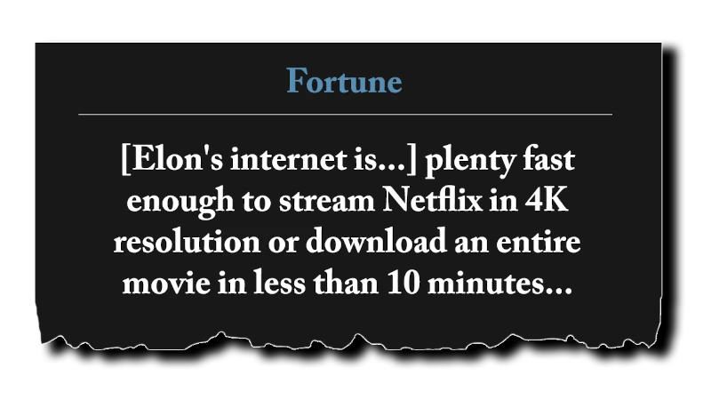 Headline: “[Elon’s internet is...] plenty fast enough to stream Netflix in 4K resolution or download an entire movie in less than 10 minutes...” - Fortune