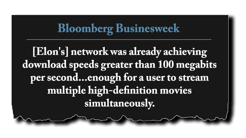 Headline: “[Elon’s] network was already achieving download speeds greater than 100 megabits per second... enough for a user to stream multiple high-definition movies simultaneously.” - Bloomberg Businessweek