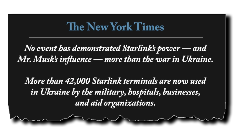 Headline: “No event has demonstrated Starlink’s power -- and Mr. Musk’s influence -- more than the war in Ukraine. More than 42,000 Starlink terminals are now used in Ukraine by the military, hospitals, businesses, and aid organizations.” - New York Times