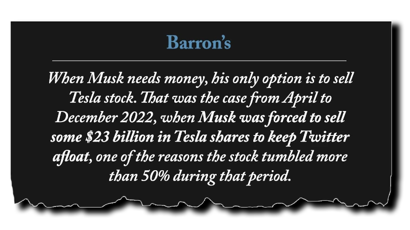 Headline: “When Musk needs money, his only option is to sell Tesla stock. That was the case from April to December 2022, when Musk was forced to sell some $23 billion in Tesla shares to keep Twitter afloat, one of the reasons the stock tumbled more than 50% during that period.” - Barron’s