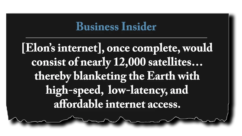 Headline: “[Elon’s internet], once complete, would consist of nearly 12,000 satellites... thereby blanketing the Earth with high-speed, low-latency, and affordable internet access.” - Business Insider